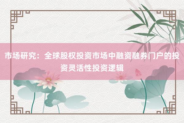 市场研究：全球股权投资市场中融资融券门户的投资灵活性投资逻辑