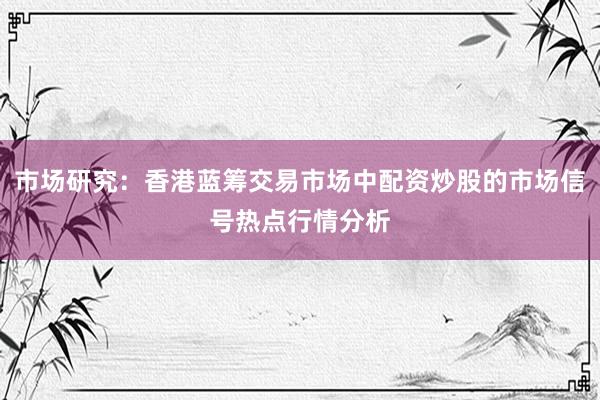 市场研究：香港蓝筹交易市场中配资炒股的市场信号热点行情分析