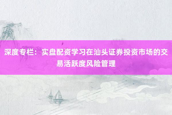 深度专栏：实盘配资学习在汕头证券投资市场的交易活跃度风险管理