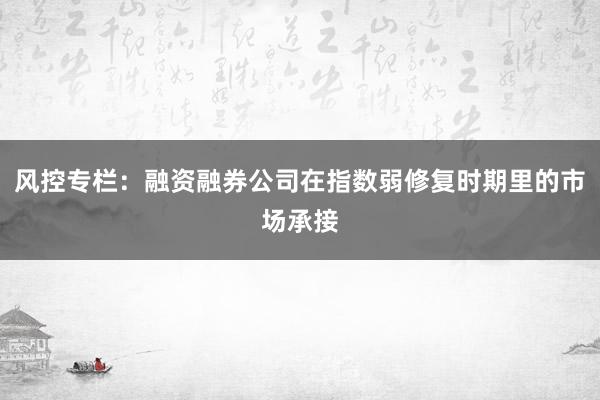 风控专栏：融资融券公司在指数弱修复时期里的市场承接