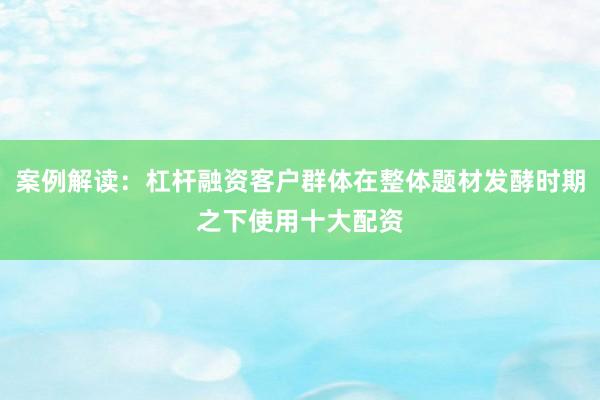 案例解读：杠杆融资客户群体在整体题材发酵时期之下使用十大配资