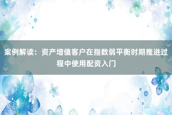 案例解读：资产增值客户在指数弱平衡时期推进过程中使用配资入门