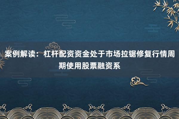 案例解读：杠杆配资资金处于市场拉锯修复行情周期使用股票融资系