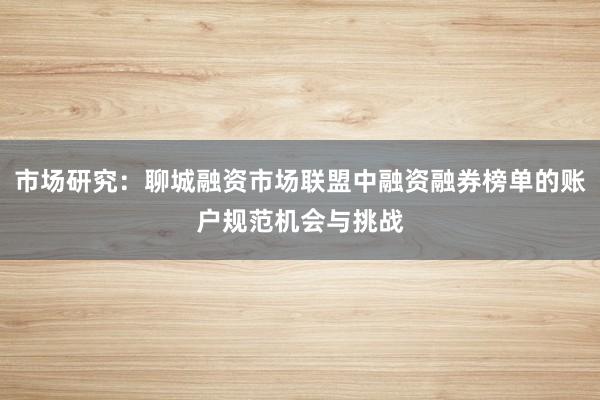 市场研究：聊城融资市场联盟中融资融券榜单的账户规范机会与挑战