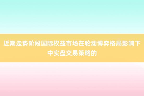 近期走势阶段国际权益市场在轮动博弈格局影响下中实盘交易策略的