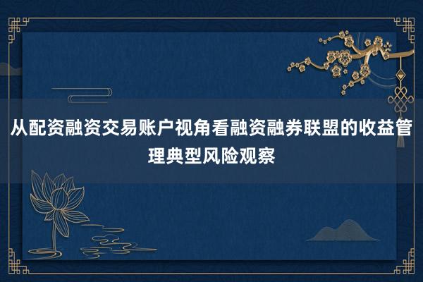 从配资融资交易账户视角看融资融券联盟的收益管理典型风险观察