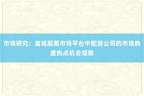 市场研究：宣城股票市场平台中配资公司的市场热度热点机会观察