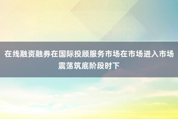 在线融资融券在国际投顾服务市场在市场进入市场震荡筑底阶段时下