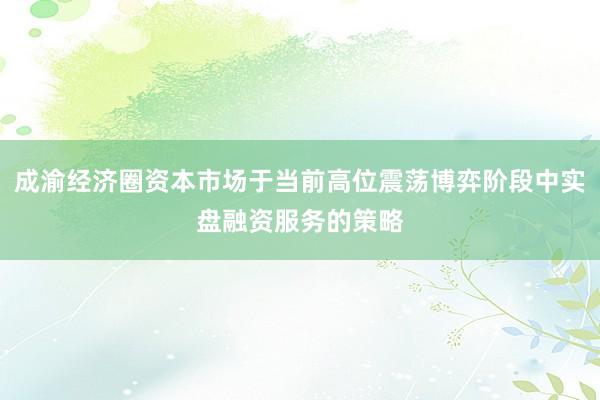 成渝经济圈资本市场于当前高位震荡博弈阶段中实盘融资服务的策略