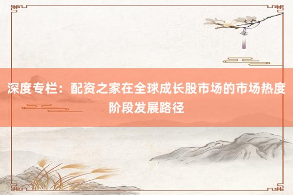 深度专栏：配资之家在全球成长股市场的市场热度阶段发展路径