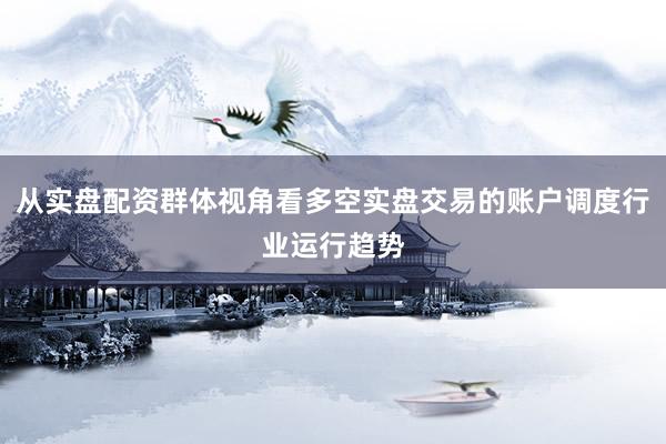 从实盘配资群体视角看多空实盘交易的账户调度行业运行趋势