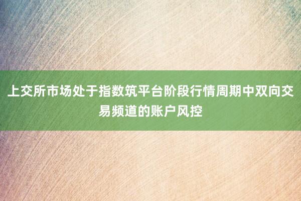 上交所市场处于指数筑平台阶段行情周期中双向交易频道的账户风控