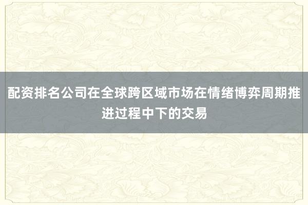 配资排名公司在全球跨区域市场在情绪博弈周期推进过程中下的交易