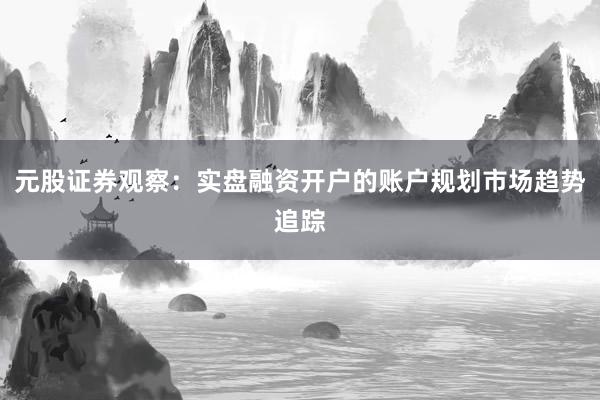 元股证券观察：实盘融资开户的账户规划市场趋势追踪