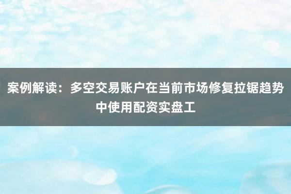 案例解读：多空交易账户在当前市场修复拉锯趋势中使用配资实盘工