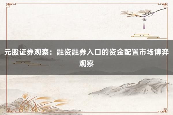 元股证券观察：融资融券入口的资金配置市场博弈观察