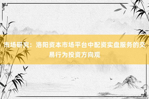 市场研究：洛阳资本市场平台中配资实盘服务的交易行为投资方向观