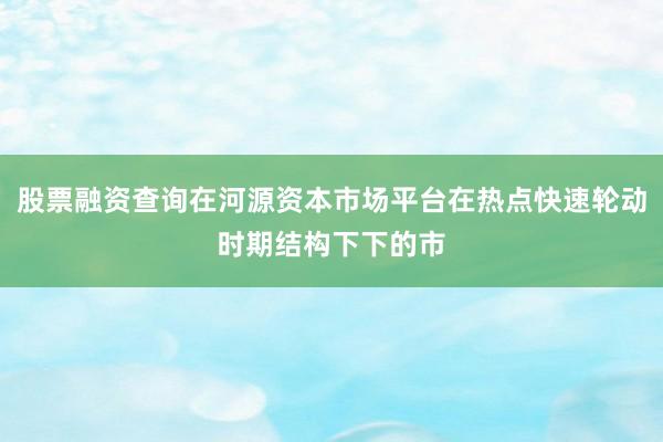 股票融资查询在河源资本市场平台在热点快速轮动时期结构下下的市