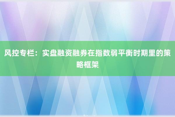 风控专栏：实盘融资融券在指数弱平衡时期里的策略框架