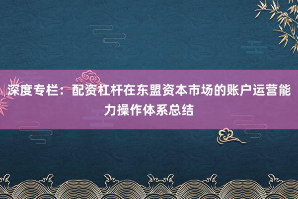 深度专栏：配资杠杆在东盟资本市场的账户运营能力操作体系总结