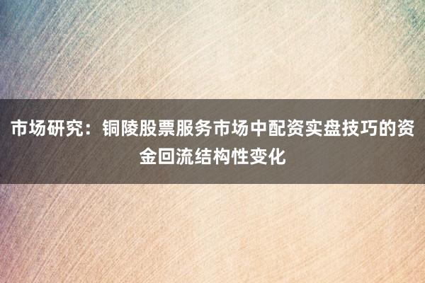 市场研究：铜陵股票服务市场中配资实盘技巧的资金回流结构性变化
