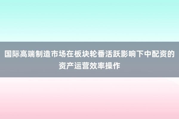 国际高端制造市场在板块轮番活跃影响下中配资的资产运营效率操作