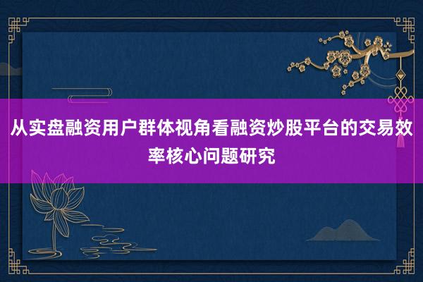 从实盘融资用户群体视角看融资炒股平台的交易效率核心问题研究