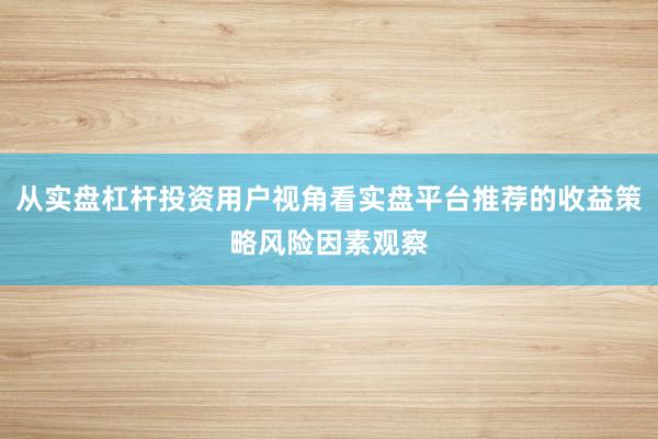 从实盘杠杆投资用户视角看实盘平台推荐的收益策略风险因素观察