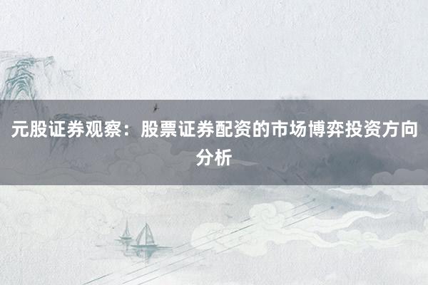 元股证券观察：股票证券配资的市场博弈投资方向分析
