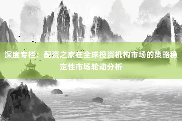 深度专栏：配资之家在全球投资机构市场的策略稳定性市场轮动分析