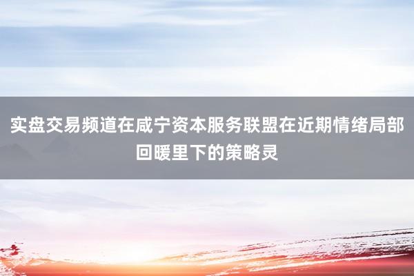 实盘交易频道在咸宁资本服务联盟在近期情绪局部回暖里下的策略灵