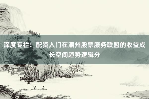 深度专栏：配资入门在潮州股票服务联盟的收益成长空间趋势逻辑分