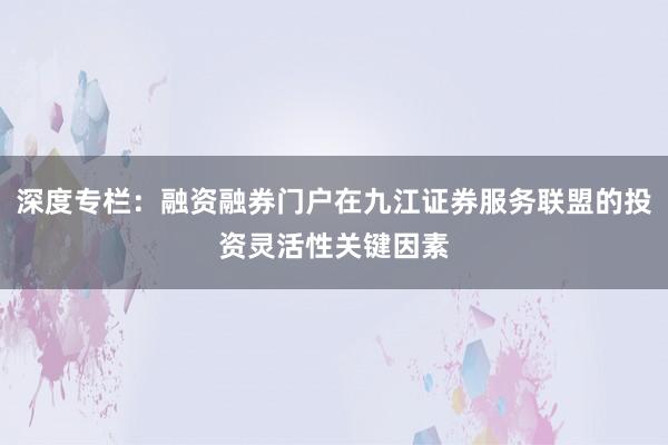 深度专栏：融资融券门户在九江证券服务联盟的投资灵活性关键因素