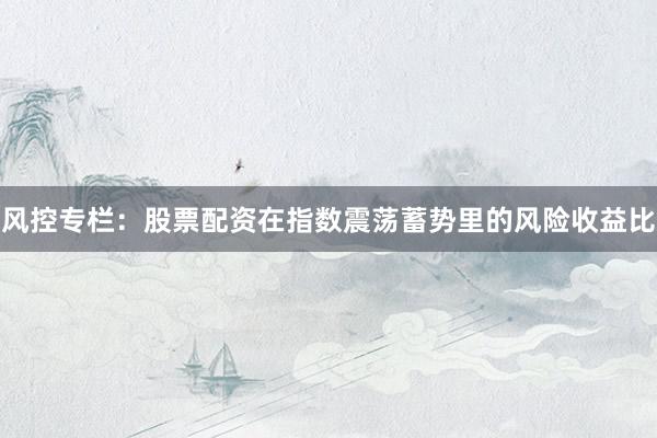 风控专栏：股票配资在指数震荡蓄势里的风险收益比