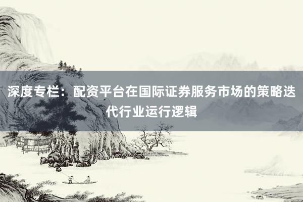 深度专栏：配资平台在国际证券服务市场的策略迭代行业运行逻辑