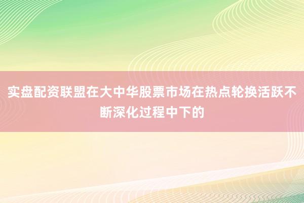 实盘配资联盟在大中华股票市场在热点轮换活跃不断深化过程中下的