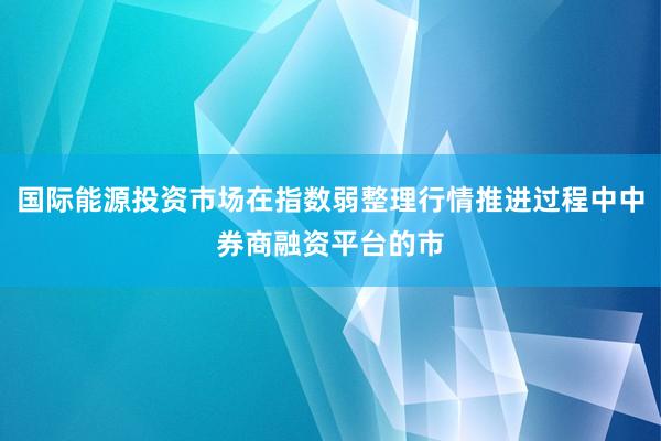 国际能源投资市场在指数弱整理行情推进过程中中券商融资平台的市