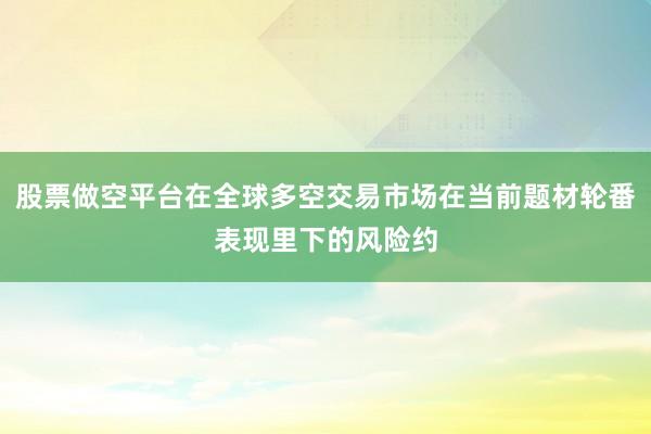 股票做空平台在全球多空交易市场在当前题材轮番表现里下的风险约