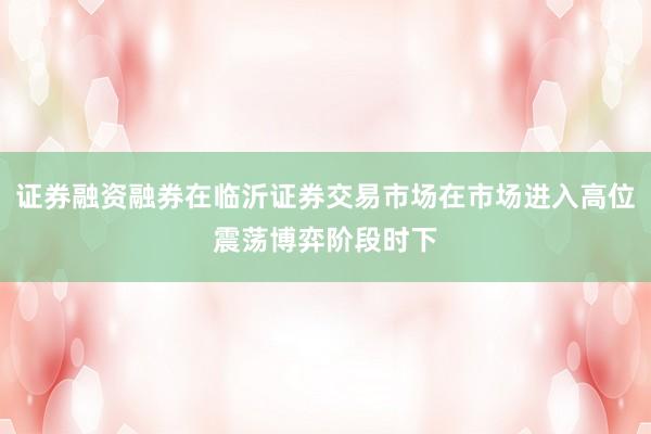 证券融资融券在临沂证券交易市场在市场进入高位震荡博弈阶段时下