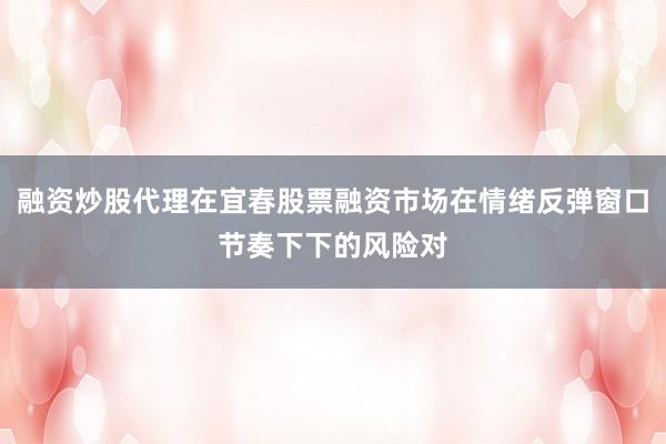 融资炒股代理在宜春股票融资市场在情绪反弹窗口节奏下下的风险对