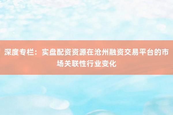 深度专栏：实盘配资资源在沧州融资交易平台的市场关联性行业变化