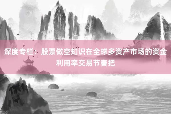 深度专栏：股票做空知识在全球多资产市场的资金利用率交易节奏把