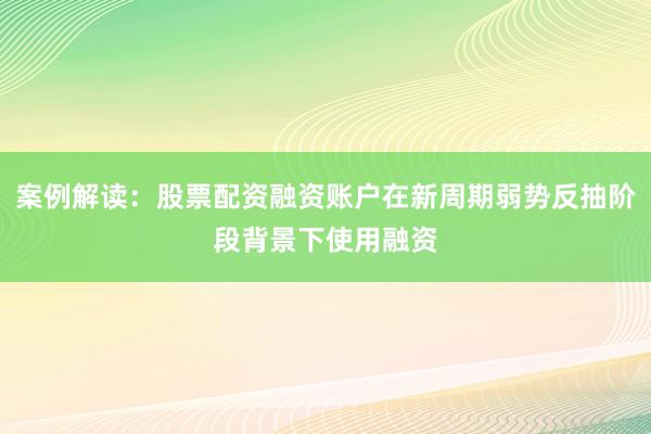 案例解读：股票配资融资账户在新周期弱势反抽阶段背景下使用融资