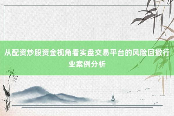从配资炒股资金视角看实盘交易平台的风险回撤行业案例分析