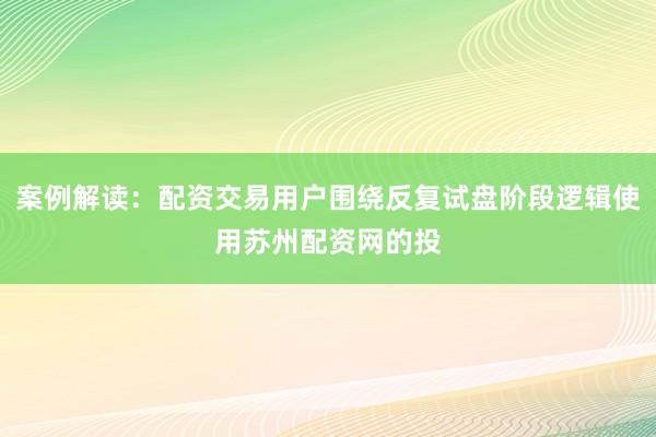 案例解读：配资交易用户围绕反复试盘阶段逻辑使用苏州配资网的投