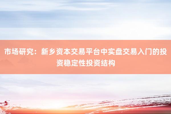 市场研究：新乡资本交易平台中实盘交易入门的投资稳定性投资结构