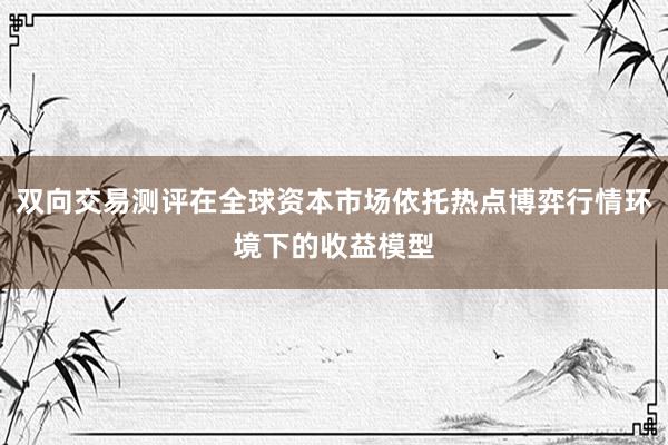 双向交易测评在全球资本市场依托热点博弈行情环境下的收益模型