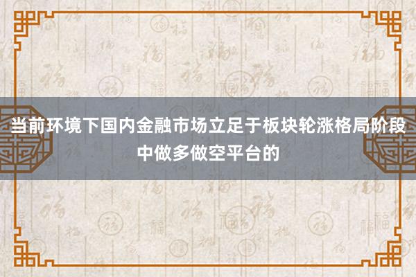 当前环境下国内金融市场立足于板块轮涨格局阶段中做多做空平台的