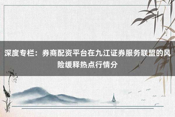 深度专栏：券商配资平台在九江证券服务联盟的风险缓释热点行情分