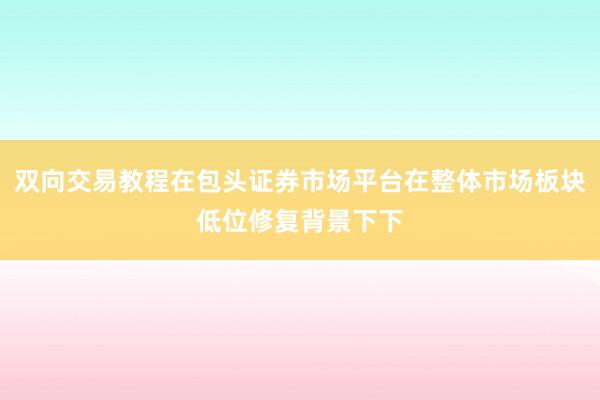 双向交易教程在包头证券市场平台在整体市场板块低位修复背景下下